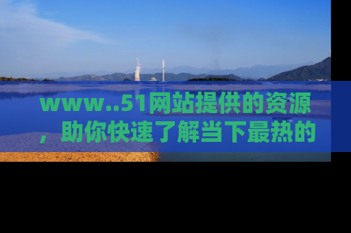 www..51网站提供的资源,助你快速了解当下最热的娱乐八卦