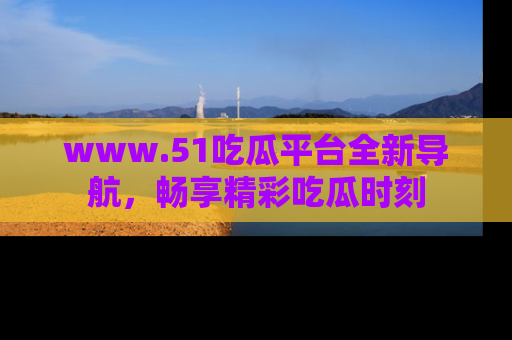 www.51吃瓜平台全新导航，畅享精彩吃瓜时刻