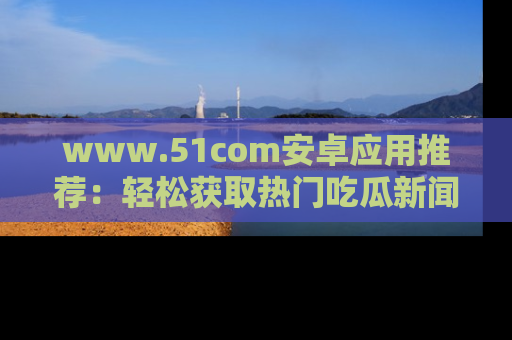 www.51com安卓应用推荐：轻松获取热门吃瓜新闻的秘诀