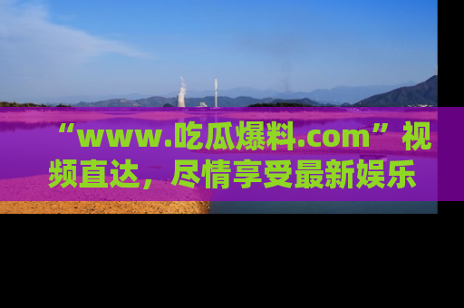 “www.吃瓜爆料.com”视频直达，尽情享受最新娱乐圈的吃瓜盛宴！