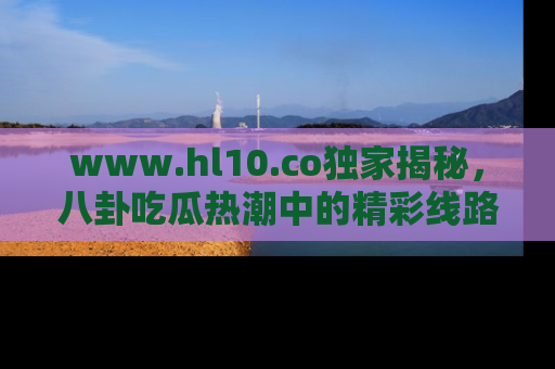 www.hl10.co独家揭秘,八卦吃瓜热潮中的精彩线路推荐
