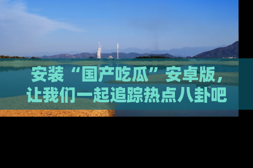 安装“国产吃瓜”安卓版，让我们一起追踪热点八卦吧～