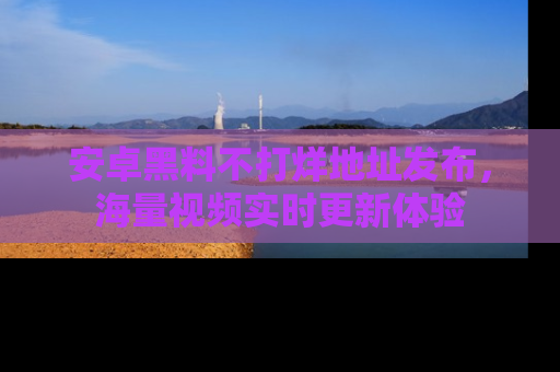 安卓黑料不打烊地址发布,海量视频实时更新体验
