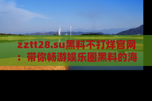 zztt28.su黑料不打烊官网：带你畅游娱乐圈黑料的海洋，掌握每一条最新消息