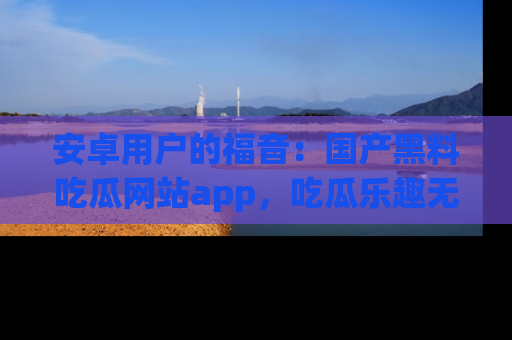 安卓用户的福音:国产黑料吃瓜网站app,吃瓜乐趣无穷尽!