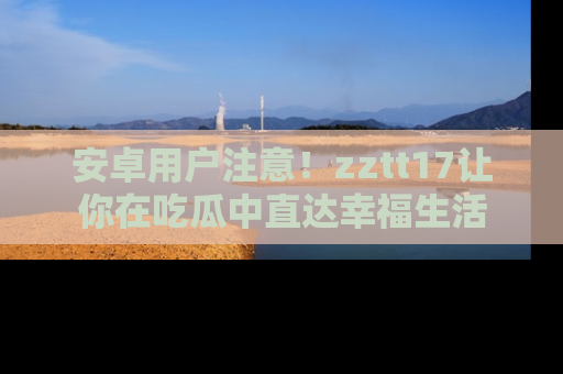 安卓用户注意!zztt17让你在吃瓜中直达幸福生活
