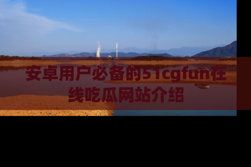 安卓用户必备的51cgfun在线吃瓜网站介绍