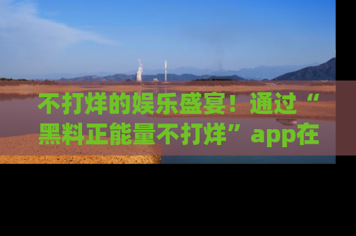 不打烊的娱乐盛宴!通过“黑料正能量不打烊”app在线观看最新内容,链接在此,不容错过!