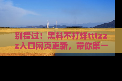 别错过!黑料不打烊tttzzz入口网页更新,带你第一时间了解最新动态!