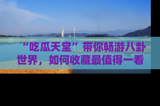 “吃瓜天堂”带你畅游八卦世界，如何收藏最值得一看的趣闻？