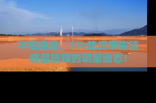 不怕迷路,17c吃瓜带你领略最热辣的明星动态!