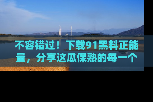 不容错过！下载91黑料正能量，分享这瓜保熟的每一个瞬间！
