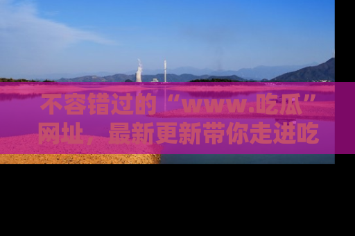 不容错过的“www.吃瓜”网址,最新更新带你走进吃瓜新时尚