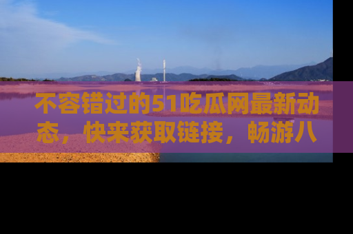 不容错过的51吃瓜网最新动态，快来获取链接，畅游八卦世界！
