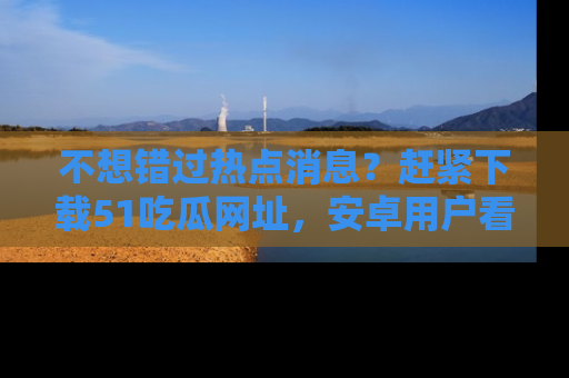 不想错过热点消息？赶紧下载51吃瓜网址，安卓用户看这边！
