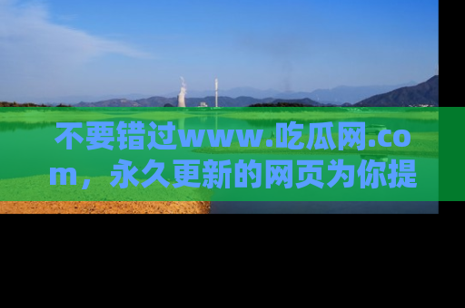 不要错过www.吃瓜网.com，永久更新的网页为你提供吃瓜盛宴！