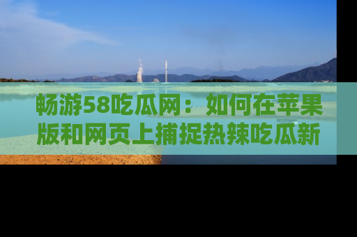 畅游58吃瓜网：如何在苹果版和网页上捕捉热辣吃瓜新闻？