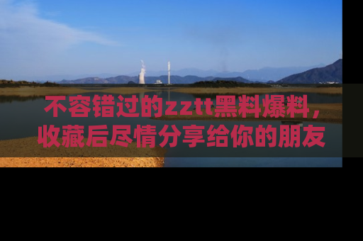 不容错过的zztt黑料爆料，收藏后尽情分享给你的朋友