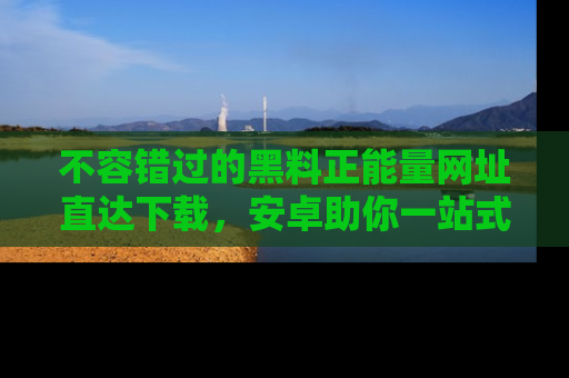 不容错过的黑料正能量网址直达下载，安卓助你一站式吃瓜体验！