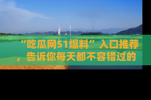 “吃瓜网51爆料”入口推荐，告诉你每天都不容错过的娱乐八卦！