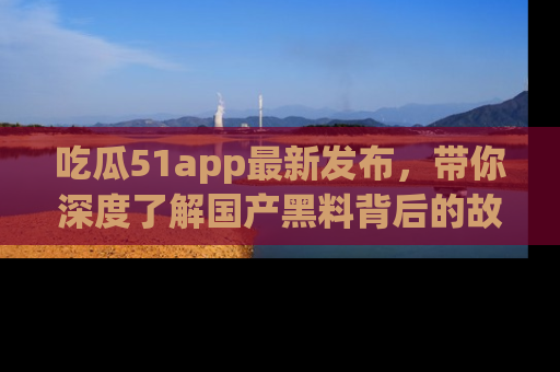 吃瓜51app最新发布，带你深度了解国产黑料背后的故事！