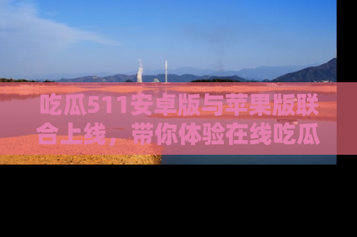 吃瓜511安卓版与苹果版联合上线，带你体验在线吃瓜新天地