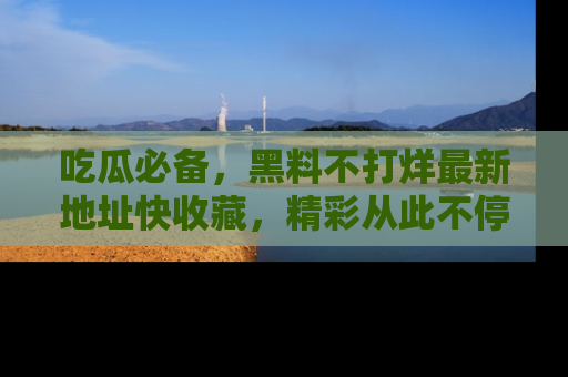吃瓜必备，黑料不打烊最新地址快收藏，精彩从此不停！