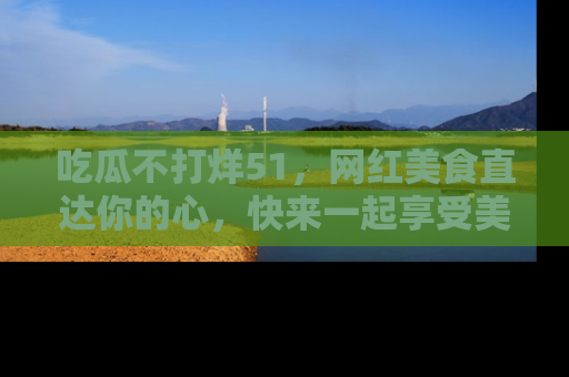 吃瓜不打烊51，网红美食直达你的心，快来一起享受美好时光！