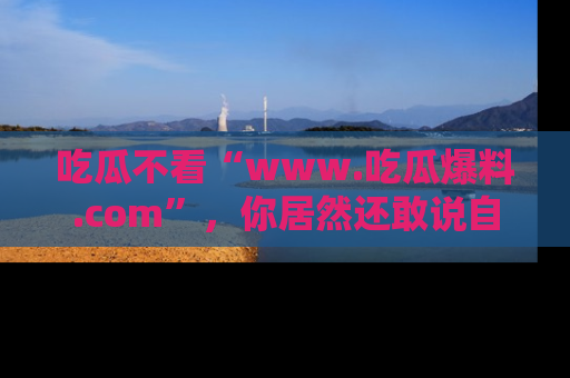 吃瓜不看“www.吃瓜爆料.com”，你居然还敢说自己是吃瓜群众？