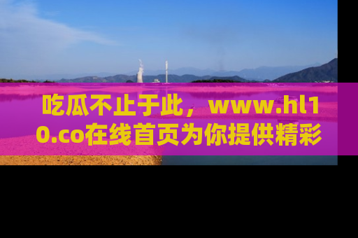 吃瓜不止于此，www.hl10.co在线首页为你提供精彩内幕