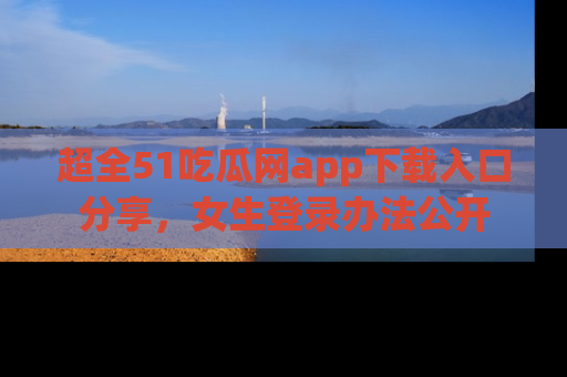 超全51吃瓜网app下载入口分享，女生登录办法公开
