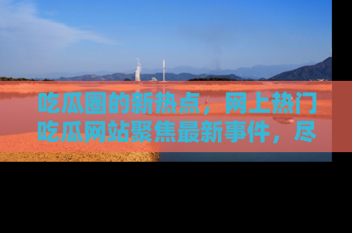 吃瓜圈的新热点，网上热门吃瓜网站聚焦最新事件，尽在吃瓜网站！