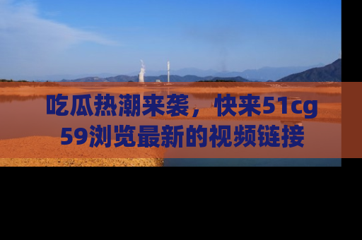 吃瓜热潮来袭，快来51cg59浏览最新的视频链接