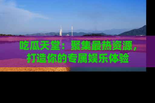 吃瓜天堂：聚集最热资源，打造你的专属娱乐体验