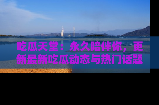 吃瓜天堂：永久陪伴你，更新最新吃瓜动态与热门话题