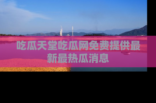 吃瓜天堂吃瓜网免费提供最新最热瓜消息