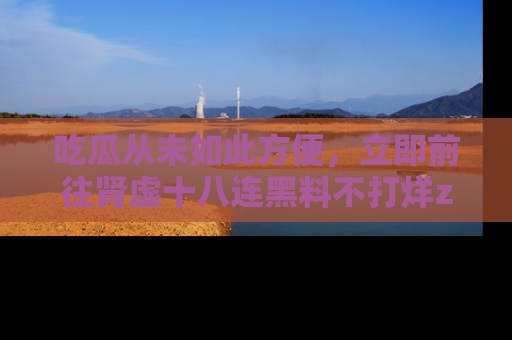 吃瓜从未如此方便，立即前往肾虚十八连黑料不打烊zzzttt，发现更多精彩，地址在这里！