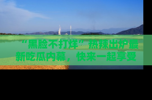 “黑脸不打烊”热辣出炉最新吃瓜内幕，快来一起享受这份乐趣吧！