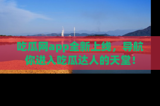 吃瓜网app全新上线，导航你进入吃瓜达人的天堂！