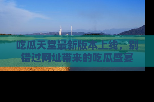 吃瓜天堂最新版本上线，别错过网址带来的吃瓜盛宴