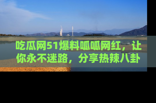 吃瓜网51爆料呱呱网红，让你永不迷路，分享热辣八卦速递！