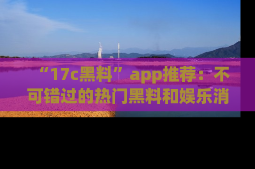 “17c黑料”app推荐:不可错过的热门黑料和娱乐消息