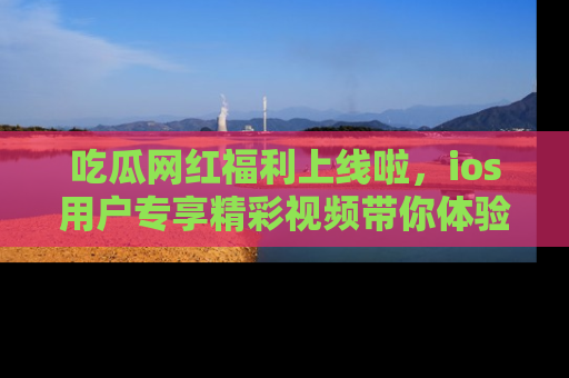 吃瓜网红福利上线啦，ios用户专享精彩视频带你体验乐趣！