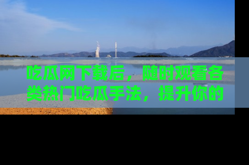 吃瓜网下载后，随时观看各类热门吃瓜手法，提升你的社交技能！