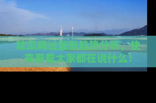 吃瓜网址最新趋势分析，快来看看大家都在说什么！