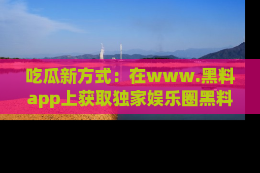 吃瓜新方式：在www.黑料app上获取独家娱乐圈黑料信息