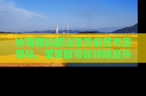 冲哥黑料精选首页麻豆专属导航，苹果版带你领略最热的黑料故事