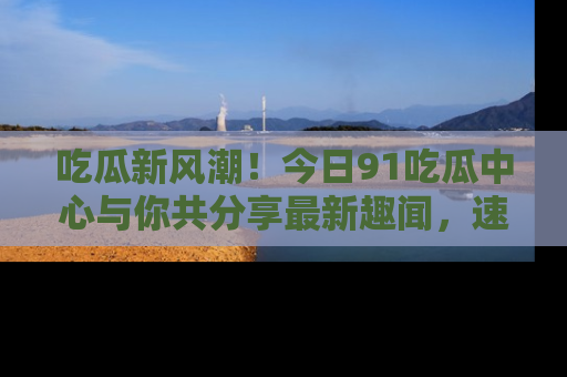 吃瓜新风潮！今日91吃瓜中心与你共分享最新趣闻，速来点击入口看看吧！