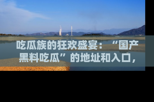 吃瓜族的狂欢盛宴：“国产黑料吃瓜”的地址和入口，让你尽情享受流行文化！