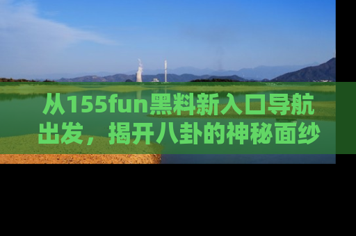 从155fun黑料新入口导航出发，揭开八卦的神秘面纱！